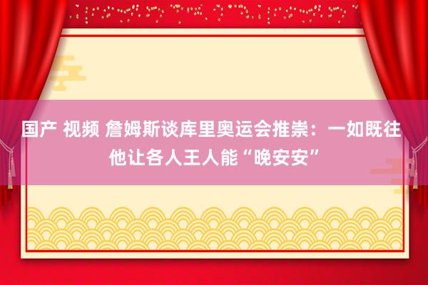 国产 视频 詹姆斯谈库里奥运会推崇：一如既往 他让各人王人能“晚安安”