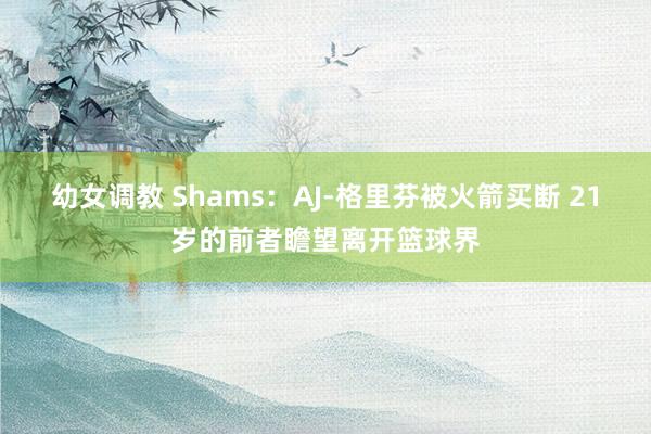 幼女调教 Shams：AJ-格里芬被火箭买断 21岁的前者瞻望离开篮球界