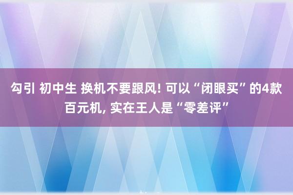 勾引 初中生 换机不要跟风! 可以“闭眼买”的4款百元机， 实在王人是“零差评”