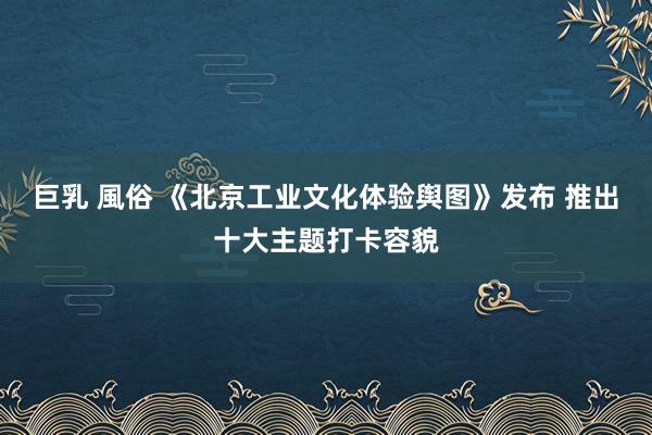 巨乳 風俗 《北京工业文化体验舆图》发布 推出十大主题打卡容貌