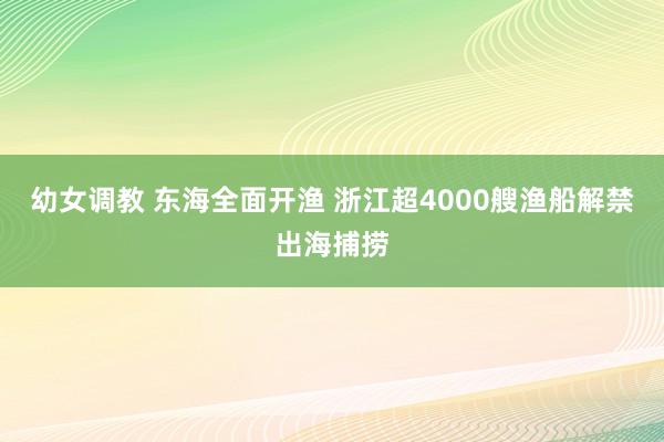 幼女调教 东海全面开渔 浙江超4000艘渔船解禁出海捕捞