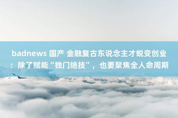 badnews 国产 金融复古东说念主才蜕变创业：除了赋能“独门绝技”，也要聚焦全人命周期