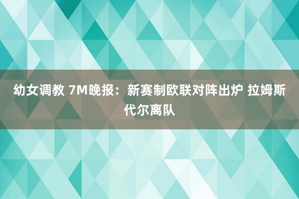 幼女调教 7M晚报：新赛制欧联对阵出炉 拉姆斯代尔离队