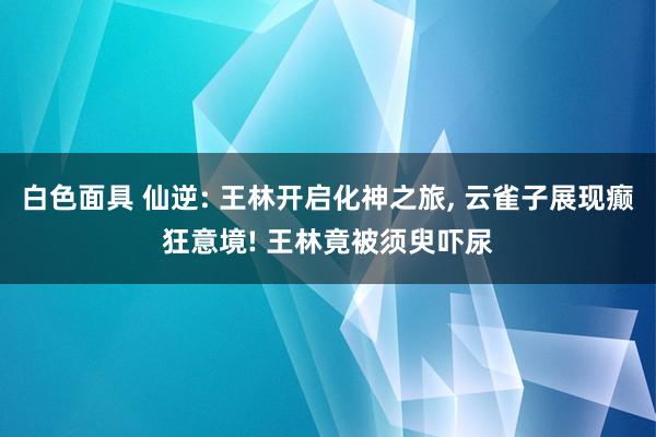 白色面具 仙逆: 王林开启化神之旅， 云雀子展现癫狂意境! 王林竟被须臾吓尿