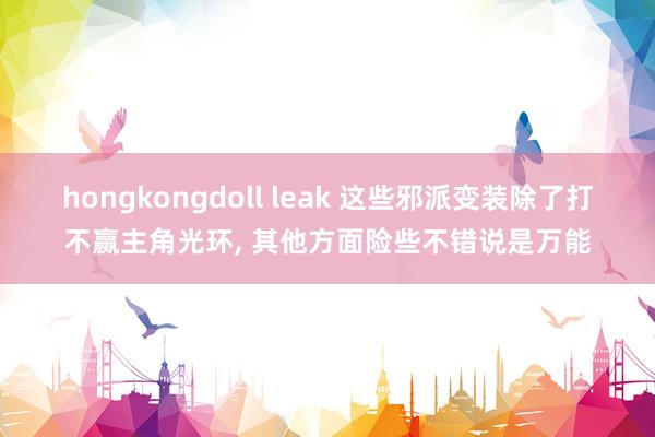 hongkongdoll leak 这些邪派变装除了打不赢主角光环， 其他方面险些不错说是万能