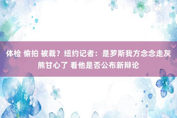 体检 偷拍 被裁？纽约记者：是罗斯我方念念走灰熊甘心了 看他是否公布新辩论