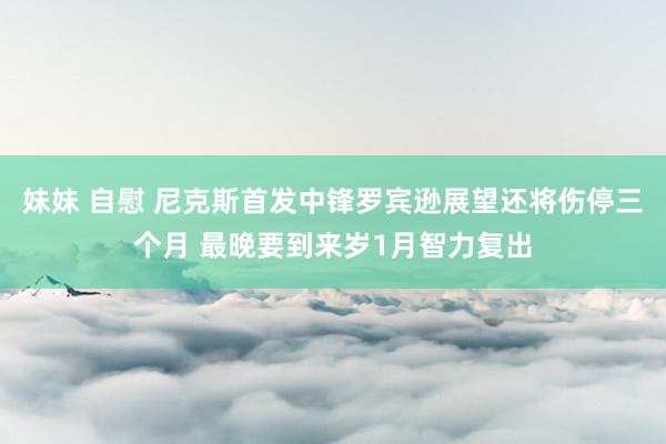 妹妹 自慰 尼克斯首发中锋罗宾逊展望还将伤停三个月 最晚要到来岁1月智力复出