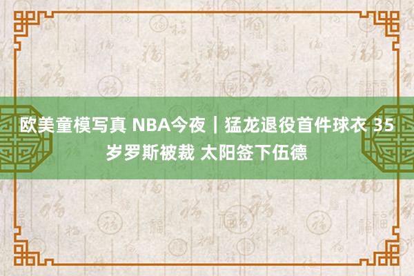 欧美童模写真 NBA今夜｜猛龙退役首件球衣 35岁罗斯被裁 太阳签下伍德