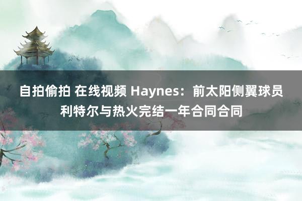 自拍偷拍 在线视频 Haynes：前太阳侧翼球员利特尔与热火完结一年合同合同