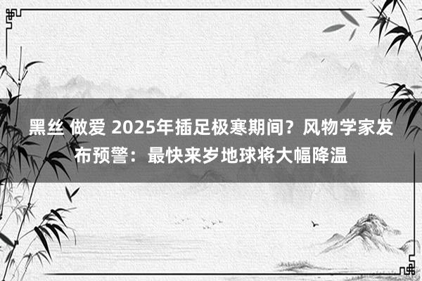 黑丝 做爱 2025年插足极寒期间？风物学家发布预警：最快来岁地球将大幅降温