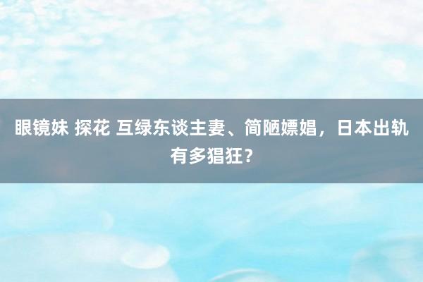 眼镜妹 探花 互绿东谈主妻、简陋嫖娼，日本出轨有多猖狂？