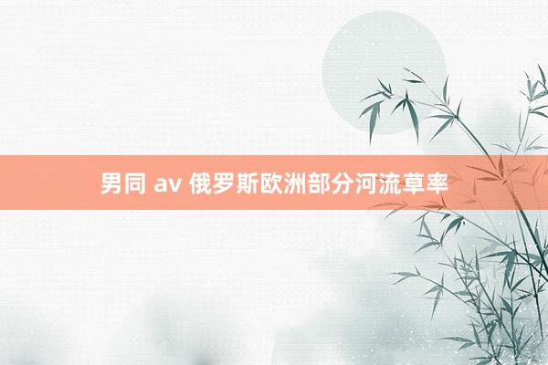 男同 av 俄罗斯欧洲部分河流草率