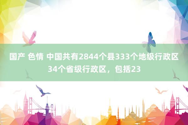 国产 色情 中国共有2844个县333个地级行政区34个省级行政区，包括23