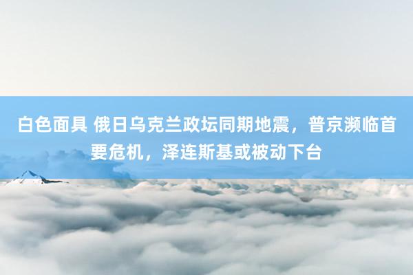 白色面具 俄日乌克兰政坛同期地震，普京濒临首要危机，泽连斯基或被动下台