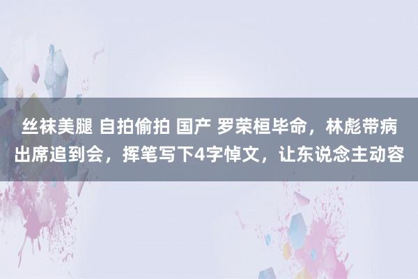 丝袜美腿 自拍偷拍 国产 罗荣桓毕命，林彪带病出席追到会，挥笔写下4字悼文，让东说念主动容