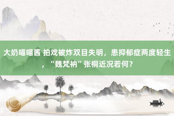 大奶喵喵酱 拍戏被炸双目失明，患抑郁症两度轻生，“魏梵衲”张桐近况若何？