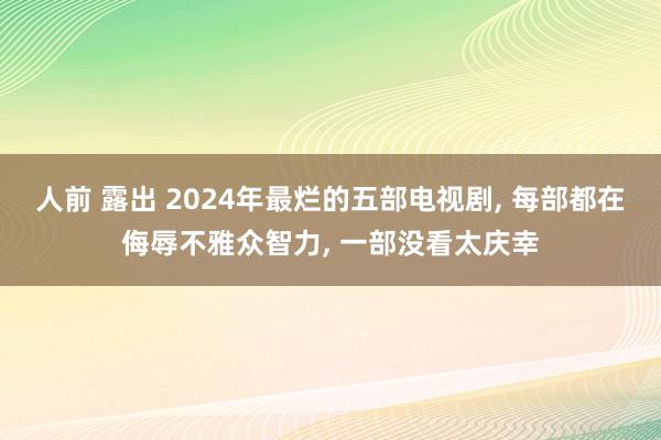 人前 露出 2024年最烂的五部电视剧， 每部都在侮辱不雅众智力， 一部没看太庆幸