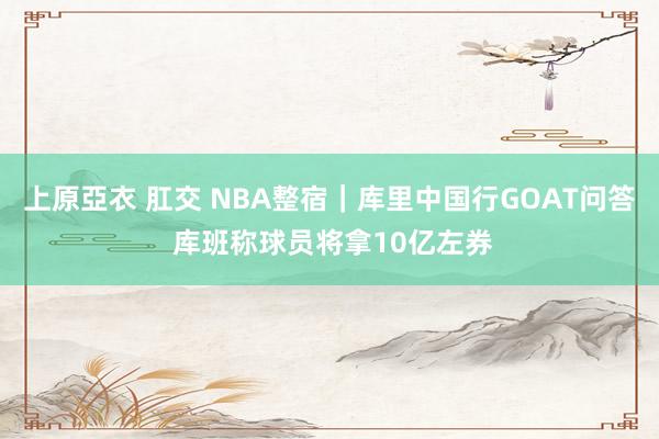 上原亞衣 肛交 NBA整宿｜库里中国行GOAT问答 库班称球员将拿10亿左券