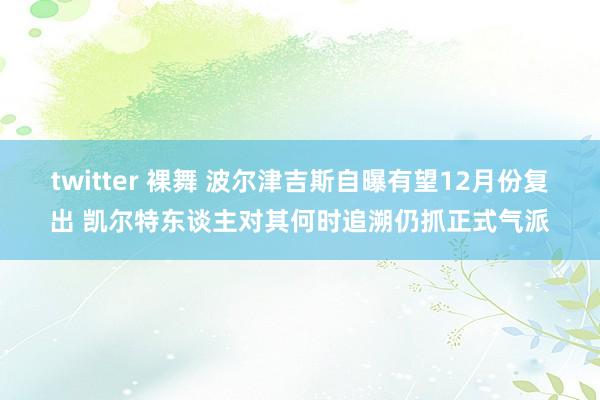 twitter 裸舞 波尔津吉斯自曝有望12月份复出 凯尔特东谈主对其何时追溯仍抓正式气派