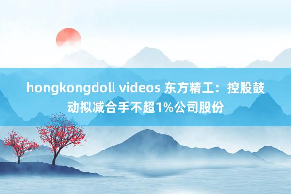 hongkongdoll videos 东方精工：控股鼓动拟减合手不超1%公司股份