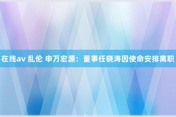 在线av 乱伦 申万宏源：董事任晓涛因使命安排离职