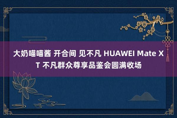 大奶喵喵酱 开合间 见不凡 HUAWEI Mate XT 不凡群众尊享品鉴会圆满收场