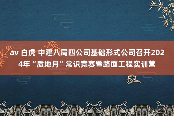 av 白虎 中建八局四公司基础形式公司召开2024年“质地月”常识竞赛暨路面工程实训营