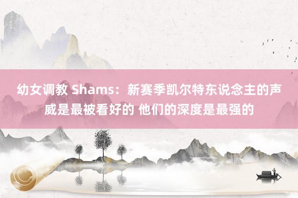 幼女调教 Shams：新赛季凯尔特东说念主的声威是最被看好的 他们的深度是最强的