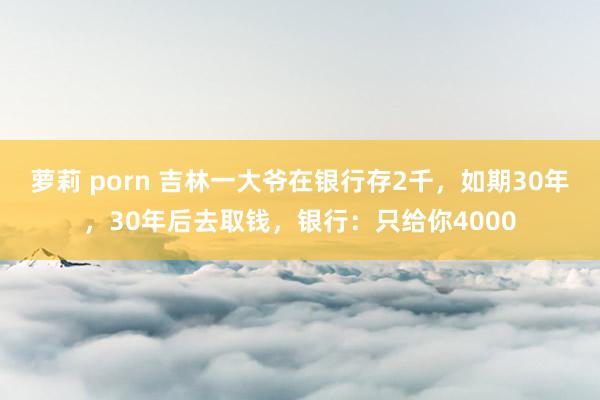 萝莉 porn 吉林一大爷在银行存2千，如期30年，30年后去取钱，银行：只给你4000