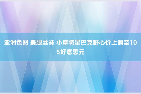 亚洲色图 美腿丝袜 小摩将星巴克野心价上调至105好意思元