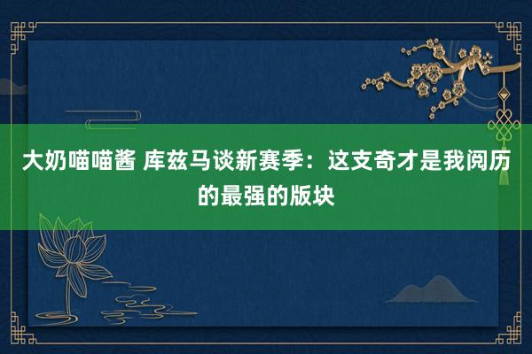 大奶喵喵酱 库兹马谈新赛季：这支奇才是我阅历的最强的版块