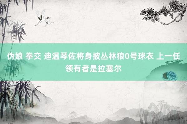 伪娘 拳交 迪温琴佐将身披丛林狼0号球衣 上一任领有者是拉塞尔