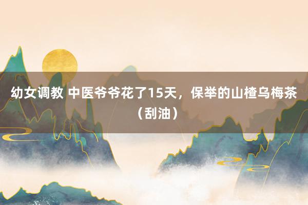 幼女调教 中医爷爷花了15天，保举的山楂乌梅茶（刮油）