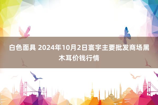 白色面具 2024年10月2日寰宇主要批发商场黑木耳价钱行情