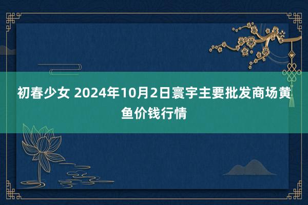 初春少女 2024年10月2日寰宇主要批发商场黄鱼价钱行情