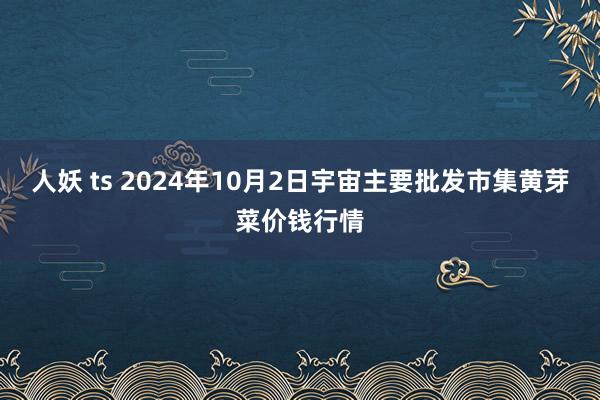 人妖 ts 2024年10月2日宇宙主要批发市集黄芽菜价钱行情