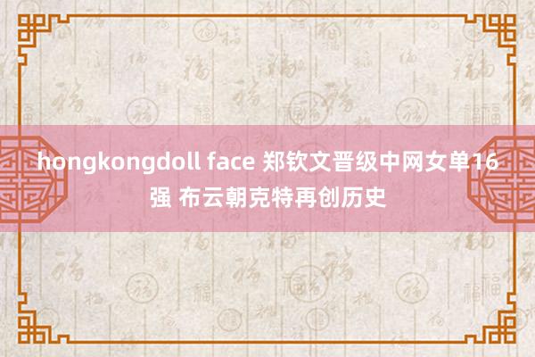 hongkongdoll face 郑钦文晋级中网女单16强 布云朝克特再创历史