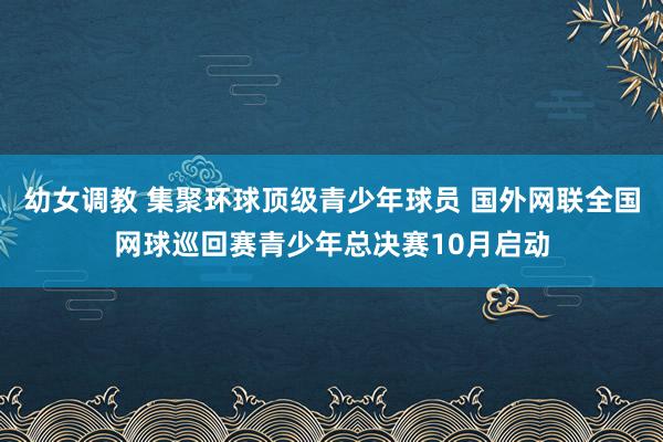 幼女调教 集聚环球顶级青少年球员 国外网联全国网球巡回赛青少年总决赛10月启动