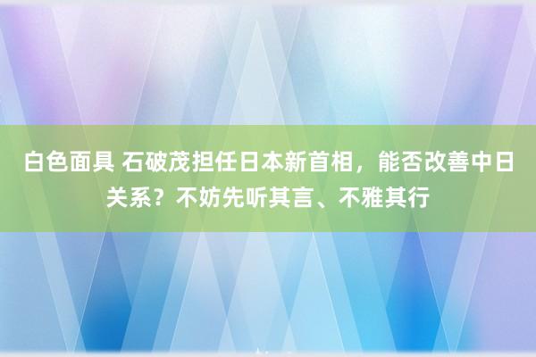 白色面具 石破茂担任日本新首相，能否改善中日关系？不妨先听其言、不雅其行