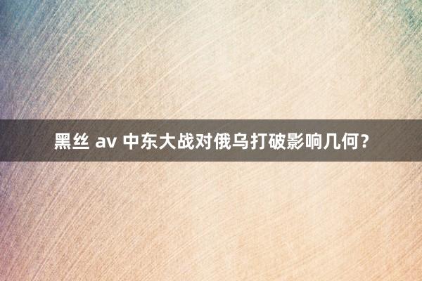 黑丝 av 中东大战对俄乌打破影响几何？