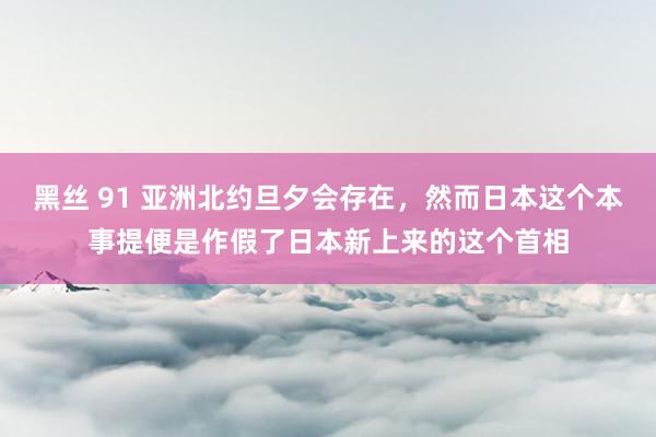 黑丝 91 亚洲北约旦夕会存在，然而日本这个本事提便是作假了日本新上来的这个首相