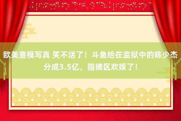 欧美童模写真 笑不活了！斗鱼给在监狱中的陈少杰分成3.5亿，指摘区欢娱了！