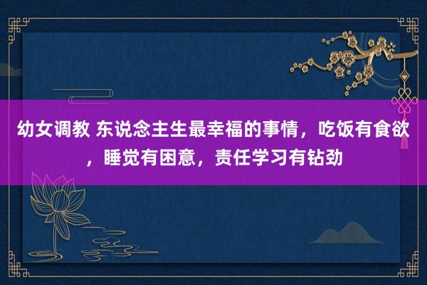 幼女调教 东说念主生最幸福的事情，吃饭有食欲，睡觉有困意，责任学习有钻劲