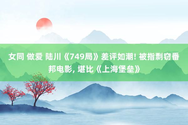 女同 做爱 陆川《749局》差评如潮! 被指剽窃番邦电影， 堪比《上海堡垒》