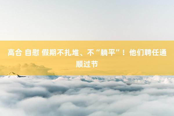 高合 自慰 假期不扎堆、不“躺平”！他们聘任通顺过节