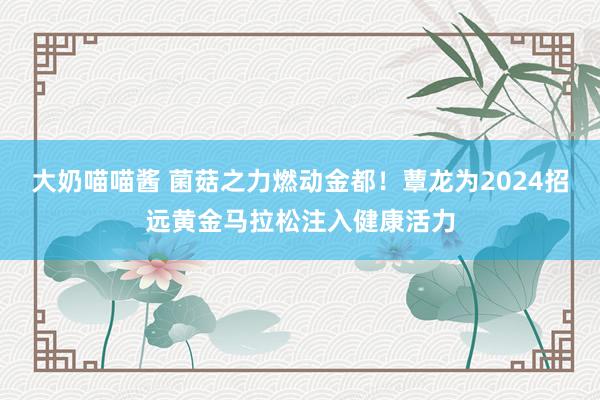 大奶喵喵酱 菌菇之力燃动金都！蕈龙为2024招远黄金马拉松注入健康活力