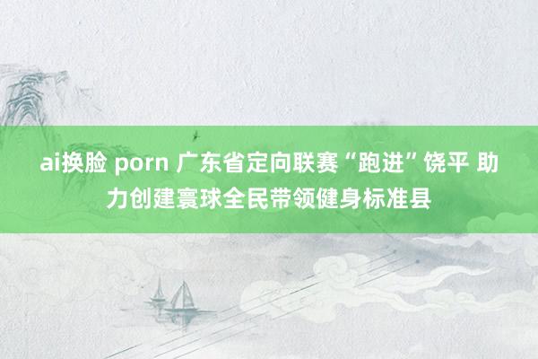 ai换脸 porn 广东省定向联赛“跑进”饶平 助力创建寰球全民带领健身标准县