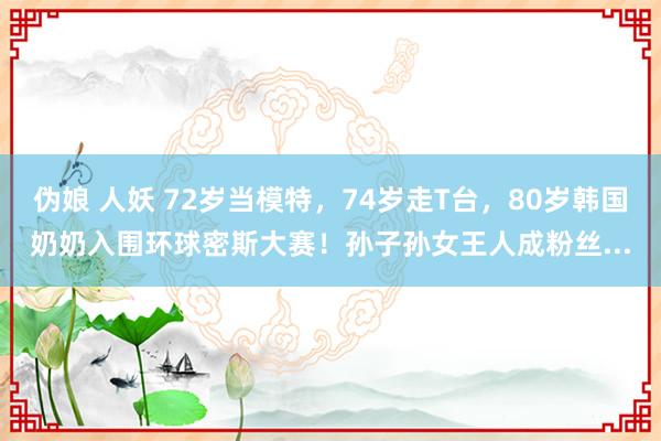 伪娘 人妖 72岁当模特，74岁走T台，80岁韩国奶奶入围环球密斯大赛！孙子孙女王人成粉丝...