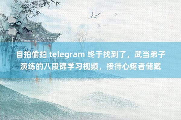 自拍偷拍 telegram 终于找到了，武当弟子演练的八段锦学习视频，接待心疼者储藏