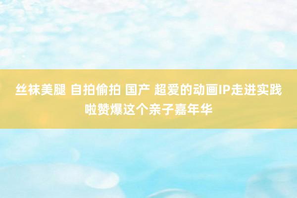 丝袜美腿 自拍偷拍 国产 超爱的动画IP走进实践啦赞爆这个亲子嘉年华